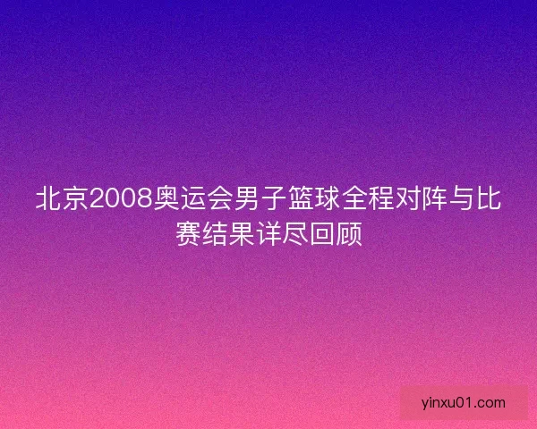 北京2008奥运会男子篮球全程对阵与比赛结果详尽回顾