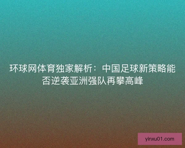 环球网体育独家解析：中国足球新策略能否逆袭亚洲强队再攀高峰