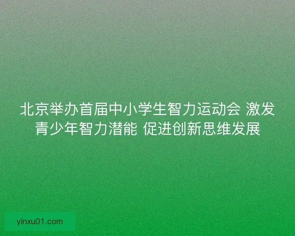 北京举办首届中小学生智力运动会 激发青少年智力潜能 促进创新思维发展