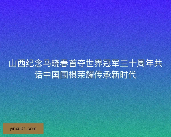山西纪念马晓春首夺世界冠军三十周年共话中国围棋荣耀传承新时代