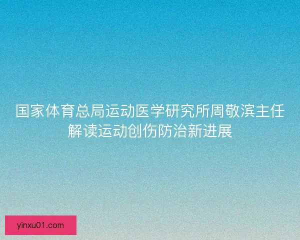 国家体育总局运动医学研究所周敬滨主任解读运动创伤防治新进展