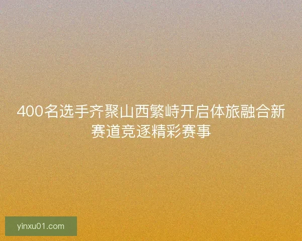 400名选手齐聚山西繁峙开启体旅融合新赛道竞逐精彩赛事