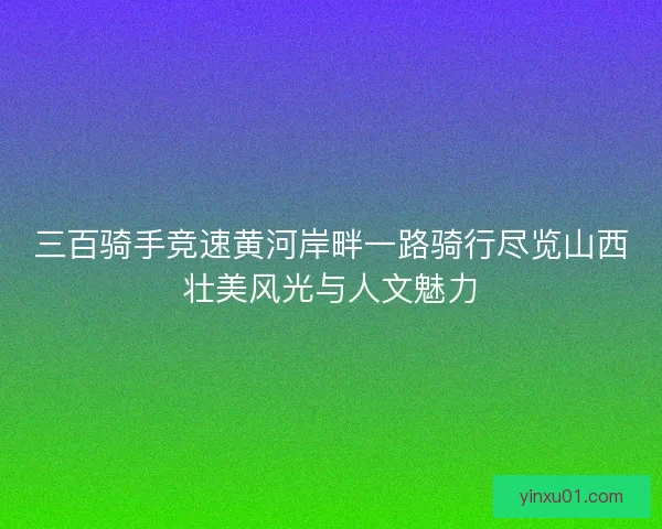 三百骑手竞速黄河岸畔一路骑行尽览山西壮美风光与人文魅力