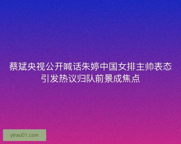蔡斌央视公开喊话朱婷中国女排主帅表态引发热议归队前景成焦点
