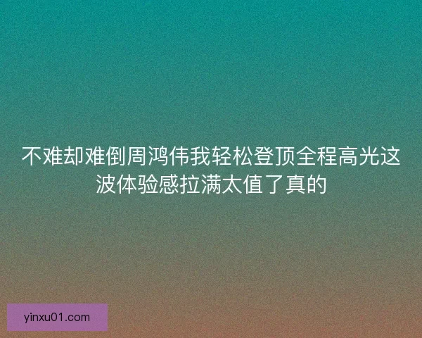 不难却难倒周鸿伟我轻松登顶全程高光这波体验感拉满太值了真的