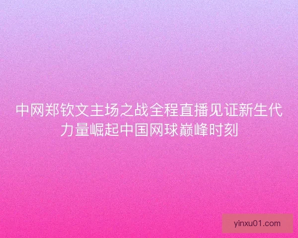 中网郑钦文主场之战全程直播见证新生代力量崛起中国网球巅峰时刻