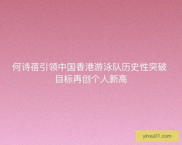 何诗蓓引领中国香港游泳队历史性突破 目标再创个人新高