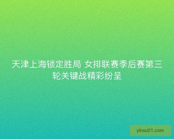 天津上海锁定胜局 女排联赛季后赛第三轮关键战精彩纷呈