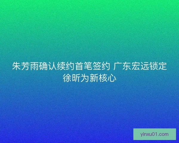 朱芳雨确认续约首笔签约 广东宏远锁定徐昕为新核心