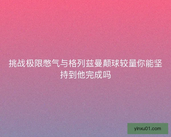 挑战极限憋气与格列兹曼颠球较量你能坚持到他完成吗