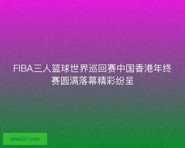 FIBA三人篮球世界巡回赛中国香港年终赛圆满落幕精彩纷呈