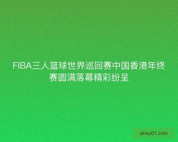 FIBA三人篮球世界巡回赛中国香港年终赛圆满落幕精彩纷呈 FIBA三人篮球世界巡回赛中国香港年终赛圆满落幕精彩纷呈