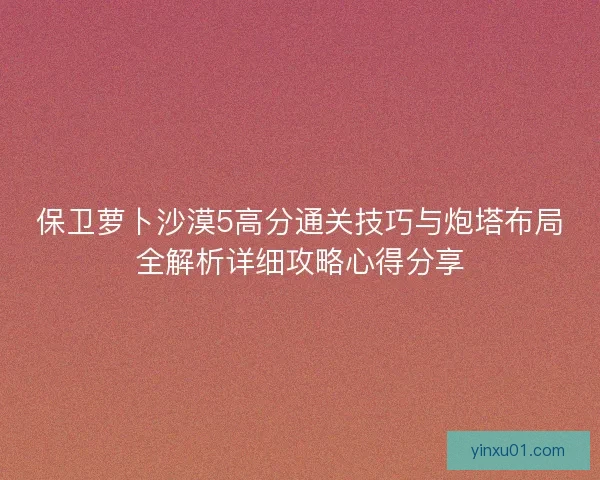保卫萝卜沙漠5高分通关技巧与炮塔布局全解析详细攻略心得分享 保卫萝卜沙漠5高分通关技巧与炮塔布局全解析详细攻略心得分享