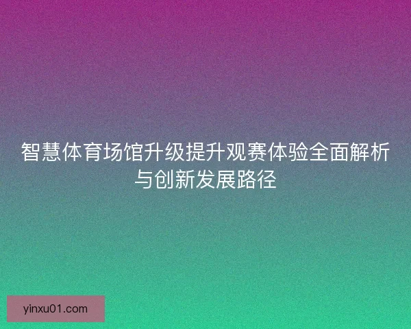 智慧体育场馆升级提升观赛体验全面解析与创新发展路径 智慧体育场馆升级提升观赛体验全面解析与创新发展路径