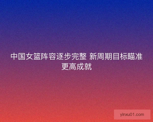 中国女篮阵容逐步完整 新周期目标瞄准更高成就 中国女篮阵容逐步完整 新周期目标瞄准更高成就