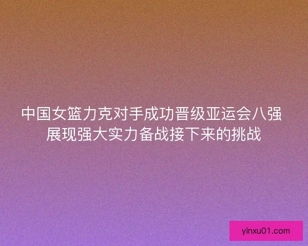 中国女篮力克对手成功晋级亚运会八强 展现强大实力备战接下来的挑战 中国女篮力克对手成功晋级亚运会八强 展现强大实力备战接下来的挑战
