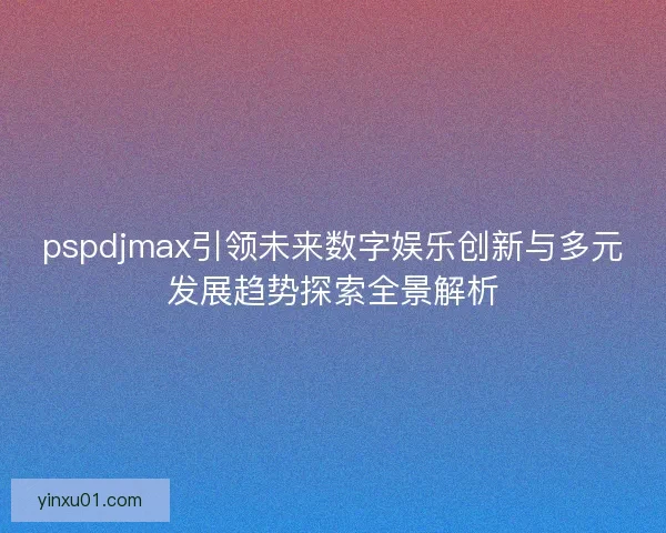 pspdjmax引领未来数字娱乐创新与多元发展趋势探索全景解析