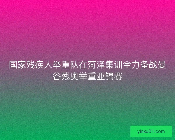 国家残疾人举重队在菏泽集训全力备战曼谷残奥举重亚锦赛 国家残疾人举重队在菏泽集训全力备战曼谷残奥举重亚锦赛