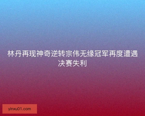 林丹再现神奇逆转宗伟无缘冠军再度遭遇决赛失利 林丹再现神奇逆转宗伟无缘冠军再度遭遇决赛失利